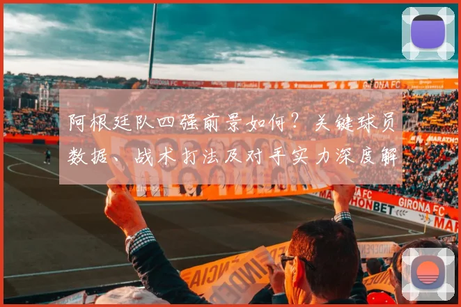 阿根廷队四强前景如何？关键球员数据、战术打法及对手实力深度解析