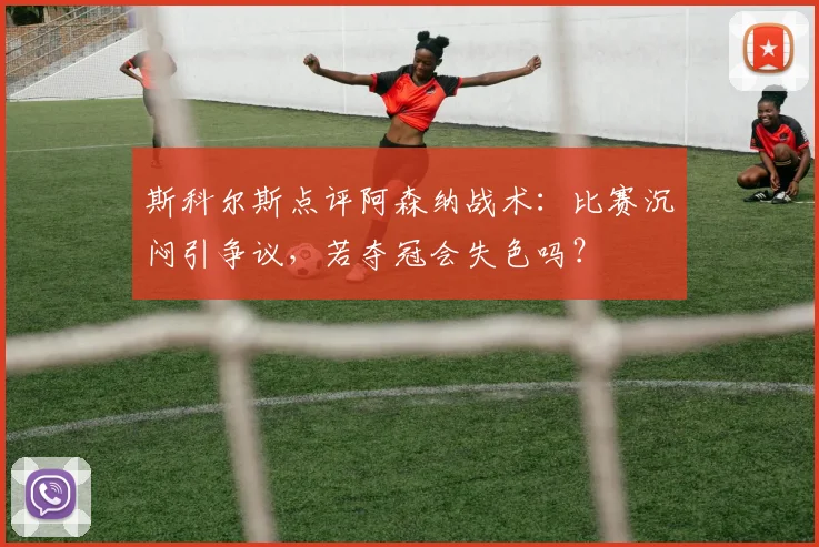斯科尔斯点评阿森纳战术：比赛沉闷引争议，若夺冠会失色吗？