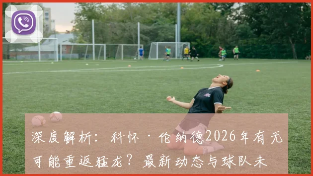 深度解析：科怀·伦纳德2026年有无可能重返猛龙？最新动态与球队未来走向