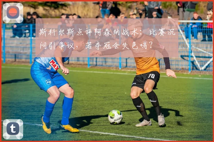 斯科尔斯点评阿森纳战术：比赛沉闷引争议，若夺冠会失色吗？