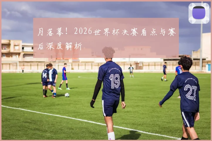 月落幕！2026世界杯决赛看点与赛后深度解析