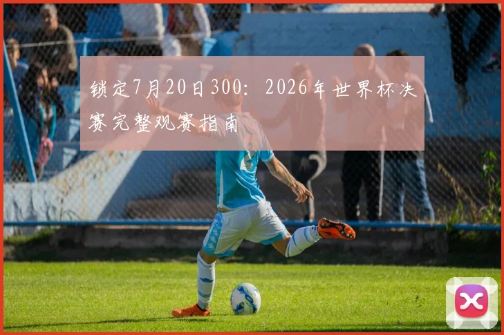 锁定7月20日300：2026年世界杯决赛完整观赛指南