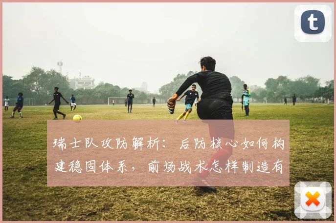 瑞士队攻防解析：后防核心如何构建稳固体系，前场战术怎样制造有效威胁